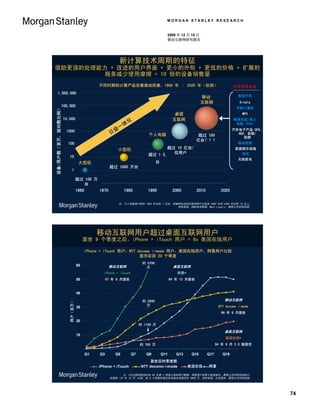 MORGAN STANLEY RESEARCH


                                                                                                                  2009 年 12 月 15 日
                                                                                                                  移动互联网研究报告




                                                                                       新计算技术周期的特征
借助更强的处理能力 + 改进的用户界面 + 更小的外形 + 更低的价格 + 扩展的
        服务减少使用摩擦 = 10 倍的设备销售量
                                                                        不同时期的计算产品发展推动因素，1960 年 – 2020 年（估测）                                              不仅仅是电话
        1,000,000
                                                                                                                                     移动                     智能手机
                                                                                                                                     互联网                     Kindle
                                 100,000
 Devices / Users (MM in Log Scale)




                                                                                                                                                           平板计算机
设备/用户数（百万，按对数比例）




                                                                                                                       桌面                                     MP3
                                     10,000                                                                           互联网                                蜂窝电话/掌上
                                                                                               化
                                                                                           体                                                              电脑 (PDA)
                                                                                       一
                                      1000                                         益                                                                     汽车电子产品 GPS、
                                                                               日                        个人电脑                   10B+ Units???
                                                                                                                                  超过 100                   ABS、音频/
                                                                                                                                                              视频
                                                                                                                                 亿台？？？
                                       100                                                                                                                  移动视频
                                                                                    小型机                           超过 Units /
                                                                                                                  1B+ 10 亿台/                              家庭娱乐设施
                                                                                                                     Users
                                                                                                                     位用户
                                                                                                         100MM+
                                                                                                        超过 1 亿                                              游戏
                                        10
                                                                                                         Units                                              无线家电
                                                            大型机                                            台
                                                                               10MM+ Units
                                                                               超过 1000 万台
                                               1

                                                           1MM+ Units
                                                           超过 100 万
                                                               台
                                                           1960         1970               1980         1990          2000         2010           2020

                                                                                    注：个人电脑用户群在 1993 年达到 1 亿台，而蜂窝电话和互联网用户分别在 2002 年和 2005 年达到 10 亿人；
                                                                                                               资料来源：国际电信联盟、Mark Lipacis、摩根士丹利研究部。




                                                                       移动互联网用户超过桌面互联网用户
                                                                面世 9 个季度之后，iPhone + iTouch 用户 = 8x 美国在线用户

                                                                  iPhone + iTouch 用户，NTT docomo i-mode 用户，美国在线用户，网景用户比较
                                                                                          面市后前 20 个季度
                                                                                                     约 5700
                                                           60                  移动互联网                                  桌面互联网
                                                                                                       万
                                                                          iPhone + iTouch                               网景*
                                                           50                07 年 6 月面世                              94 年 12 月面世
                                        Subscribers (MM)




                                                           40

                                                                                                     约 2500                                         移动互联网
                                        用户（百万）




                                                                                                       万                                         NTT docomo i-mode
                                                           30
                                                                                                                                                  99 年 6 月面世

                                                           20
                                                                                                    约 1100 万

                                                                                                                                                    桌面互联网
                                                           10
                                                                                                                                                     美国在线*
                                                                                                    约 700 万                                     94 年 9 月 2.0 版面世

                                                                  Q1    Q3         Q5          Q7      Q9      Q11      Q13    Q15        Q17      Q19
                                                                                                          面世后的季度数
                                                                                                    Quarters Since Launch
                                                                        iPhone + iTouch              NTT docomo i-mode        美国在线
                                                                                                                               AOL        网景
                                                                                                                                          Netscape

                                                                                     注：*无法获得美国在线 94 年第 3 季度之前的用户数据；网景用户仅限于美国境内。摩根士丹利研究部估计，
                                                                               自面世（07 年 10 月）以来，前 8 个季度的笔记本电脑出货量约为 3900 万。资料来源：公司报告、摩根士丹利研究部。




                                                                                                                                                                       74
 