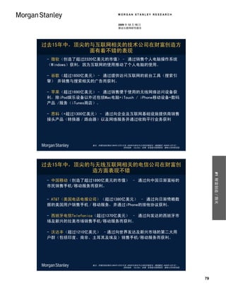 MORGAN STANLEY RESEARCH


                                2009 年 12 月 15 日
                                移动互联网研究报告




过去15年中，顶尖的与互联网相关的技术公司在财富创造方
          面有着不错的表现
 - 微软（创造了超过2320亿美元的市值）– 通过销售个人电脑操作系统
 （Windows）获利，因为互联网的使用推动了个人电脑的使用。

 - 谷歌（超过1850亿美元）– 通过提供访问互联网的前台工具（搜索引
 擎） 并销售与搜索相关的广告而获利。

 - 苹果（超过1690亿美元）– 通过销售便于使用的无线网络访问设备获
 利，除iPod娱乐设备以外还包括Mac电脑+iTouch / iPhone移动设备+数码
 产品 /服务（iTunes商店）。

 - 思科（+超过1300亿美元）– 通过向企业及互联网基础设施提供商销售
 接头产品（转换器／路由器）以及网络服务并通过收购平行业务获利




                备注：市值创造反映出1994年12月31日至 2009年年度迄今之间的市值变化（数据截至 2009年12月7日）。
                                    资料来源： FactSet、彭博、标准普尔股票指导、摩根士丹利研究部




过去15年中，顶尖的与无线互联网相关的电信公司在财富创
          造方面表现不错




                                                                                 #1 财富创造／毁灭
 - 中国移动（创造了超过1890亿美元的市值） – 通过向中国日渐富裕的
 市民销售手机/移动服务而获利。


 - AT&T（美国电话电报公司）（超过1380亿美元） – 通过向日渐倚赖数
 据的美国用户销售手机／移动服务，并通过iPhone的排他协议获利。

 - 西班牙电信Telefonica（超过1370亿美元） – 通过向发达的西班牙市
 场及新兴的拉美市场销售手机/移动服务而获利。

 - 沃达丰（超过1210亿美元） –通过向世界发达及新兴市场的第二大用
 户群（包括印度、南非、土耳其及埃及）销售手机/移动服务而获利。




                备注：市值创造反映出1994年12月31日至 2009年年度迄今之间的市值变化（数据截至 2009年12月7日）。
                                    资料来源： FactSet、彭博、标准普尔股票指导、摩根士丹利研究部
                                                                        .



                                                                            79
 
