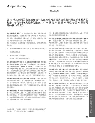 MORGAN STANLEY RESEARCH


                                        2009 年 12 月 15 日
                                        移动互联网研究报告




2) 移动互联网的发展速度快于桌面互联网并且其规模将大得超乎多数人的
想象，它代表着5大趋势的融合：3G + 社交 + 视频 + 网络电话 + 日新月
异的移动装置）


移动互联网时代来到了。在过去的10年中，移动互联网的基本要          同时，服务器则承担起存储和处理云数据的角色，为新一代网络
素逐渐实现了整合。1 而苹果移动设备（iPhone 和 iTouch）的   和移动应用程序提供基础设施。

快速发展，比如5700万台设备在28个月内售磬，告诉我们，全球        应用程序是一种能够为智能手机提供必要和差异功能的“密秘武
信息和通讯产业正在面临一个显著的转变。                    器”。在进行重要的工作，管理数字图书馆或从事类似工作时，
就以下方面而言，这是我们迄今所见发展最快、最具轰动性的技           人们仍然求助个人电脑，但是移动设备在世界计算机平台上正日
术活动。                                   趋占据着一个显著的位置。

   规模（相较于16亿互联网用户而言，全球无线用户达41亿）；      这并不是美国特有的现象。在移动计算方面，日本处于领先地位，
                                       不过美国有当今世界上最大的3G用户群。在不久的将来，美国有
   采用率越来越高；
                                       望成为最具活力的3G市场。但其他国家的宽带和3G普及率与美国
   整合了功能强大的新技术；                       旗鼓相当甚至超过美国，一些国家，如中国等，正在采取措施，
                                       鼓励新的移动服务和应用程序。由于功能更强大的无线技术（3G
   用户和企业喜欢的新的使用模式                     及4G）加强了互联网的连通性，手机在全世界的高普及率刺激了
结果是网络效应为苹果公司、其他手持小型装置和硬件供应商以           功能更强大、效用更好的应用程序的开发。随着3G的普及率达到
及更多的软件和服务供应商创造了巨大的机会。 苹果生态系统–          20-25%的拐点，新兴应用市场成为主流，优胜者的衰落和用户采
包括一些强大的硬件（iPhone 和 iTouch），一个易于付款和分    用率的上升，使Wi-Fi，蓝牙和GPS服务开始腾飞。
配的系统(iTunes)，便于开发人员开发新程序的环境（应用程序商      这些服务方式有可能瓦解一些产业中的商业模式。通过互联网将
店），从而为更多或更好地使用移动互联网创造一个自我提高和           GPS定位服务用于社交和其他实时数据处理可能会产生深远的影
激励的良性循环。这个系统可以使用户各得其所，包括社交、音           响。正如Matthew Honan 在《连线》      （2009年1月19号中）
                                                              (Wired)
乐、视频、游戏、书籍、语音、短信和基于位置的GPS应用程序。         所说，“简单的说，位置改变一切。输入我们的坐标，可能改变
这些网络效应使对移动互联网的需求来势如潮，正如互联网拓扑           所有的输出结果。我们在哪里购物，和谁交谈，阅读什么，搜索
结构本身所发生的变化一样。各种功能强大、基于IP的终端设备，         什么，去哪里，一旦我们将位置连入网络，它们都会发生变化。”
结合易于使用的软件正在整合多种通讯方式。易于使用、永远在           语音用户向在线用户的转变。基于IP的网络终将替代老一代交换
线的移动终端的快速增长使得用户可以处处可以进行云计算和无           电传通信，各种通讯方式终将统一。在这个过程中，全球40亿移
线遥控操作。                                 动语音用户和30亿短信用户将分别转变为互联网语音用户(VoIP)
随着增长的加快，单个原件的功能得到了逐步加强。简言之，智           和互联网即时消息用户(IM) –当前全球共有10亿这两组用户。由
能手机正在演变成个人电脑，个人电脑正在演变成服务器，服务           于企业和家用通信有可能在一个网站上实现统一，新应用程序的
                                                                                    #2 移动互联网用户增长迅猛


器正在演变成云，而云正在演变成新的应用程序源。智能手机采           潜力是巨大的。通过谷歌语音网络电话一样的VoIP方案，企业和
纳了互联网桌面电脑的功能，而个人电脑正在演变成家用服务器，          用户都会节省支出、提高产出。在强大的移动终端的驱动下，由
对来自智能手机的内容进行同步和备份。                     视频和其他新的应用程序，对带宽的要求正在呈指数增长。




1
九年前摩根士丹利欧洲分析师在“无线互联网报告：以智取胜”
中论及了一些与此相关的问题。（2000年9月）



                                                                              83
 