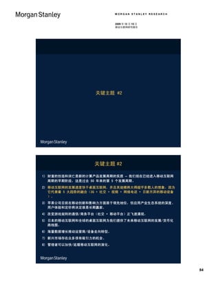 MORGAN STANLEY RESEARCH


                          2009 年 12 月 15 日
                          移动互联网研究报告




                   关键主题 #2




                  关键主题 #2

1) 财富的创造和消亡是新的计算产品发展周期的实质 – 我们现在已经进入移动互联网
   周期的早期阶段，这是过去 50 年来的第 5 个发展周期。
2) 移动互联网的发展速度快于桌面互联网，并且其规模将大得超乎多数人的想象，因为
   它代表着 5 大趋势的融合（3G + 社交 + 视频 + 网络电话 + 日新月异的移动设备
   ）。
3) 苹果公司目前在移动创新和影响力方面居于领先地位，但应用产业生态系统的深度、
   用户体验和定价将决定谁是长期赢家。
4) 改变游戏规则的通信/商务平台（社交 + 移动平台）正飞速涌现。
5) 日本的移动互联网和全球的桌面互联网为我们提供了未来移动互联网的发展/货币化
   路线图。
6) 海量数据增长推动运营商/设备走向转型。
7) 新兴市场存在众多很有吸引力的机会。
8) 管理者可以加快/延缓移动互联网的演化。




                                                    84
 