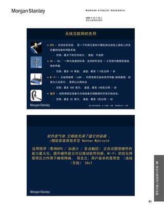 MORGAN STANLEY RESEARCH


                         2009 年 12 月 15 日
                         移动互联网研究报告




               无线互联网的先导

      GPS – 全球定位系统； 是一个利用卫星和计算机测出地球上接收人所在
      位置经纬度的导航系统

          范围：露天下的任何地方； 速度：不适用

      3G – ‘3G；’ 一种无线通信标准，支持即时语音 + 大范围内数据高速连
      接和传输

          范围：最多 10 英里； 速度：最高 7.2兆比特 / 秒

      Wi-Fi – 无线局域网 （LAN），利用高频无线电信号传输/接收数据，距
      离为几百英尺； 使用以太网协议

          范围：最多 500 英尺； 速度：最高 108兆比特 / 秒

      蓝牙 – 短距离固定设备与无线设备交换数据的开放无线协议。

          范围：最多 32 英尺； 速度：最高 1兆比特 / 秒

                           来源:国际电信联盟； Wi-Fi联盟； 维基； 普林斯顿大学； 词网.




    软件是气体,它膨胀充满了盛它的容器 。
      –微软前首席技术官 Nathan Myhrvold

应用程序（影响GPS / 加速计 / 多点触控） 正在试图使硬件的
能力最大化，提升硬件能力可以推动软件创新。Wi-Fi 的优化将
使用压力作用于蜂窝网络。 简言之，用户追求的是带宽 （连线
              /无线） 24x7.
                                                                      #2 移动互联网用户增长迅猛




                                                                 91
 