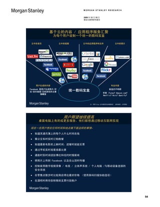 MORGAN STANLEY RESEARCH


                             2009 年 12 月 15 日
                             移动互联网研究报告




             基于云的内容 / 应用程序服务汇聚
               为每个用户设制一个统一的数码宝盒

 云中的音乐               云中的视频   云中的应用程序和文件                    云中的照片




    用户生成的内容                                            专业内容
Facebook 是用户生成照片/评                                   首选仍不明朗
论/音乐链接/交际游戏的主要           统一数码宝盒
                                                苹果 iTunes? Amazon.com?
         储藏室
                                                Netflix? Hulu? Spotify?



                                   注：苹果iTunes 迄今提供完全的媒体流。 资料来源：公司网站




                       用户期望继续提高
      桌面电脑上有的或更多服务，他们都想通过移动互联网实现

现在一些用户想在任何时间和地点做下面这样的事情–

   知道其通讯簿上的每个人什么时间在线

   乘公交车时实时订购晚餐

   知道最新电影的上眏时间，进餐时就能买票

   通过手机实时观看扬基比赛

   通勤时实时阅读彭博社和纽约时报新闻

   将照片上传到 Facebook 以及在山顶时传播

   控制家用数字视频录像 / 电视 / 立体声系统 / 个人电脑 /与移动设备连接的
    安全系统

   在零售点散步时比较商店得出最好价格 （使用条码扫描协助选项）

   在酒吧时将存款转移到支票付款账户




                                                                          94
 