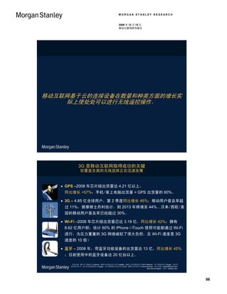 MORGAN STANLEY RESEARCH


                                                 2009 年 12 月 15 日
                                                 移动互联网研究报告




移动互联网基于云的连接设备在数量和种类方面的增长实
     际上使处处可以进行无线遥控操作。




            3G 是移动互联网取得成功的关键
              但覆盖全面的无线选择正在迅速发展


    GPS –2008 年芯片组出货量达 4.21 亿以上，
    同比增长 +57%；手机/掌上电脑出货量 = GPS 出货量的 60%。

    3G – 4.85 亿全球用户，第 2 季度同比增长 46%；移动用户普及率超
    过 11%，据摩根士丹利估计，到 2013 年将增至 44%…日本/西欧/美
    国的移动用户普及率已经超过 30%。

    Wi-Fi –2008 年芯片组出货量已达 3.19 亿，同比增长 42%；拥有
    8.62 亿用户群；估计 60% 的 iPhone / iTouch 使用可能都通过 Wi-Fi
    进行，为压力重重的 3G 网络减轻了很大负担，且 Wi-Fi 速度是 3G
    速度的 10 倍）

    蓝牙 – 2008 年，带蓝牙功能设备的出货量达 13 亿，同比增长 45%
    ；目前使用中的蓝牙设备达 20 亿台以上。

       资料来源：3G 用户数据来自 Informa，Wi-Fi 使用情况估计来自 AdMob，Wi-Fi 出货量数据来自 Wi-Fi Alliance；用户群数据来自 iSuppli，假定更
      换周期为 4 年；蓝牙出货量数据来自 iSuppli，用户群数据来自蓝牙技术联盟；GPS 出货量来自 Future Horizons。图片来源：Howstuffworks.com、
                                                                       Boy Genius Report、思科、Letsbuy.com.




                                                                                                           96
 