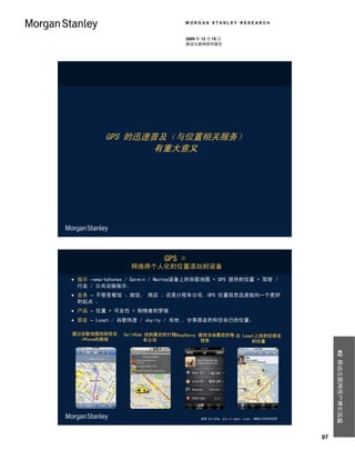 MORGAN STANLEY RESEARCH


                                   2009 年 12 月 15 日
                                   移动互联网研究报告




          GPS 的迅速普及（与位置相关服务）
                 有重大意义




                           GPS =
                 网络将个人化的位置添加到设备
 指示 –smartphones / Garmin / Navteq设备上的谷歌地图 + GPS 提供的位置 + 驾驶 /
  行走 / 公共运输指示。
 业务 – 不管是餐馆 、旅馆、 商店 、还是计程车公司, GPS 位置信息迅速指向一个更好
  的起点 。
 产品 – 位置 + 可及性 = 购物者的梦境
 朋友 – Loopt / 谷歌纬度 / Joyity / 当地… 分享朋友的和您自已的位置。

通过谷歌地图找到您在     CallACab 找到最近的计程ShopSavvy 提供当地最低价格 在 Loopt上找到您朋友
  iPhone的路线            车公司               信息             的位置
                                                                                           #2 移动互联网用户增长迅猛




                                         来源 CallACab, Big In Japan, Loopt, 摩根士丹利研究部




                                                                                      97
 