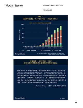 MORGAN STANLEY RESEARCH


                                                                                   2009 年 12 月 15 日
                                                                                   移动互联网研究报告




                                                                          GPS =
                                        2008年出售了4.21亿芯片组 （同比增长57%）

                                                         2000 – 2012年全球每年GPS芯片组每年出货量
                                    1,000



                                     800
       Annual Unit Shipments (MM)
 每年出货量（百万台）




                                     600


                                                                                                                          590
                                     400                                                                            530
                                                                                                            475

                                                                                                      325
                                     200                                                       255
                                                                                        164
                                                                                  80
                                                                 3    4     30
                                       0    0.1    0.3     2
                                            2000          2002       2004        2006         2008E         2010E         2012E

           专业
       Professional                               PND     自动控制板
                                                         Automated Dashboard       移动电话和PDA
                                                                                 Mobile Phone & PDA        低成本、功率
                                                                                                        Low Cost, Low Power


                                                                      注：PND is 是指个人导航设备； 低成本、功率包括将数码相机 、MP3 唱机用于地理标记。
                                                                                          资料来源：2008年4月《历史与预计》 未来地平线公司




                                                位置服务 + 即时思维 / 意识
                                            移动互联网将数据的力量释放到实际的位置上



由于iPhone 3G 和在某种程度上由于谷歌的 Android 手机，现在成千上
万的人出行时口袋里都装了个新玩艺 。它不仅知道我们在什么地方，还
可以通过连接到互联网分享这一信息, 并与网上数据库合并。我们还能知
道谁在附近 …简单输入，位置改变一切。输入我们的坐标可能导致结果
发生变化。我们在哪里购物，和谁说话，读什么，搜索什么，我们去什么
地方，一旦我们将位置和网络融合起来，它们都会发生变化。
                                                                 – Mathew Honan, 《连线》杂志 209年1月19日




                                                                                                                          来源 ：连线杂志.




                                                                                                                                      98
 