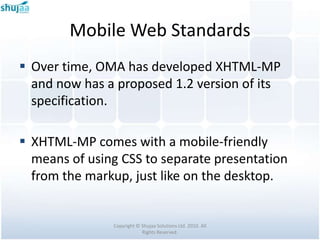 Mobile Web Standards
 Over time, OMA has developed XHTML-MP
  and now has a proposed 1.2 version of its
  specification.

 XHTML-MP comes with a mobile-friendly
  means of using CSS to separate presentation
  from the markup, just like on the desktop.


               Copyright © Shujaa Solutions Ltd. 2010. All
                           Rights Reserved.
 