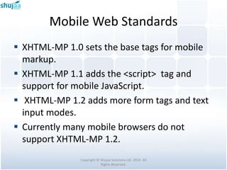 Mobile Web Standards
 XHTML-MP 1.0 sets the base tags for mobile
  markup.
 XHTML-MP 1.1 adds the <script> tag and
  support for mobile JavaScript.
 XHTML-MP 1.2 adds more form tags and text
  input modes.
 Currently many mobile browsers do not
  support XHTML-MP 1.2.
               Copyright © Shujaa Solutions Ltd. 2010. All
                           Rights Reserved.
 
