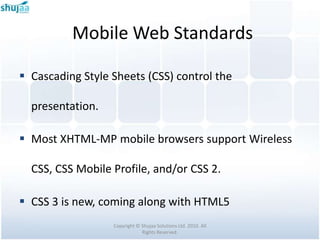 Mobile Web Standards

 Cascading Style Sheets (CSS) control the

  presentation.

 Most XHTML-MP mobile browsers support Wireless

  CSS, CSS Mobile Profile, and/or CSS 2.

 CSS 3 is new, coming along with HTML5
                  Copyright © Shujaa Solutions Ltd. 2010. All
                              Rights Reserved.
 