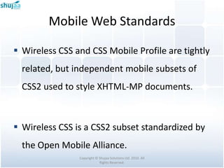 Mobile Web Standards

 Wireless CSS and CSS Mobile Profile are tightly
  related, but independent mobile subsets of
  CSS2 used to style XHTML-MP documents.



 Wireless CSS is a CSS2 subset standardized by
  the Open Mobile Alliance.
                Copyright © Shujaa Solutions Ltd. 2010. All
                            Rights Reserved.
 