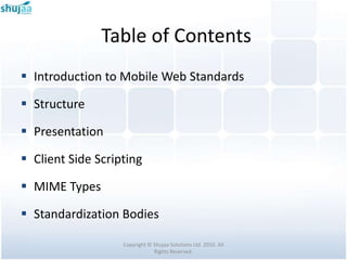 Table of Contents
 Introduction to Mobile Web Standards

 Structure

 Presentation

 Client Side Scripting

 MIME Types

 Standardization Bodies

                   Copyright © Shujaa Solutions Ltd. 2010. All
                               Rights Reserved.
 