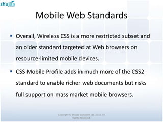 Mobile Web Standards
 Overall, Wireless CSS is a more restricted subset and
  an older standard targeted at Web browsers on
  resource-limited mobile devices.

 CSS Mobile Profile adds in much more of the CSS2
  standard to enable richer web documents but risks
  full support on mass market mobile browsers.


                  Copyright © Shujaa Solutions Ltd. 2010. All
                              Rights Reserved.
 