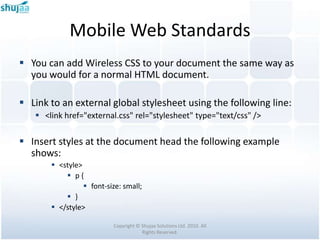 Mobile Web Standards
 You can add Wireless CSS to your document the same way as
  you would for a normal HTML document.

 Link to an external global stylesheet using the following line:
    <link href="external.css" rel="stylesheet" type="text/css" />

 Insert styles at the document head the following example
  shows:
        <style>
            p{
                  font-size: small;
            }
        </style>

                          Copyright © Shujaa Solutions Ltd. 2010. All
                                      Rights Reserved.
 