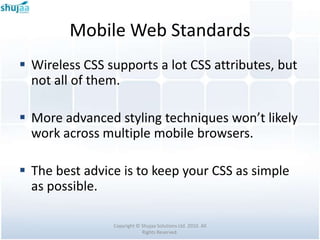 Mobile Web Standards
 Wireless CSS supports a lot CSS attributes, but
  not all of them.

 More advanced styling techniques won’t likely
  work across multiple mobile browsers.

 The best advice is to keep your CSS as simple
  as possible.

                Copyright © Shujaa Solutions Ltd. 2010. All
                            Rights Reserved.
 