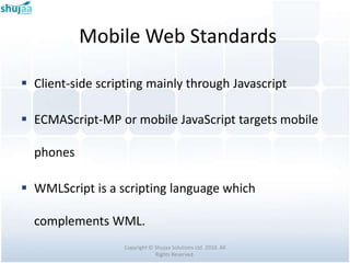 Mobile Web Standards

 Client-side scripting mainly through Javascript

 ECMAScript-MP or mobile JavaScript targets mobile

  phones

 WMLScript is a scripting language which

  complements WML.
                   Copyright © Shujaa Solutions Ltd. 2010. All
                               Rights Reserved.
 
