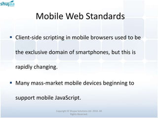 Mobile Web Standards

 Client-side scripting in mobile browsers used to be

  the exclusive domain of smartphones, but this is

  rapidly changing.

 Many mass-market mobile devices beginning to

  support mobile JavaScript.

                  Copyright © Shujaa Solutions Ltd. 2010. All
                              Rights Reserved.
 