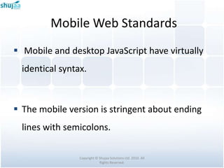 Mobile Web Standards
 Mobile and desktop JavaScript have virtually
  identical syntax.



 The mobile version is stringent about ending
  lines with semicolons.

                 Copyright © Shujaa Solutions Ltd. 2010. All
                             Rights Reserved.
 