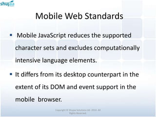 Mobile Web Standards
 Mobile JavaScript reduces the supported
  character sets and excludes computationally
  intensive language elements.

 It differs from its desktop counterpart in the
  extent of its DOM and event support in the
  mobile browser.
                 Copyright © Shujaa Solutions Ltd. 2010. All
                             Rights Reserved.
 