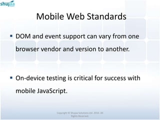 Mobile Web Standards
 DOM and event support can vary from one
  browser vendor and version to another.



 On-device testing is critical for success with
  mobile JavaScript.

                 Copyright © Shujaa Solutions Ltd. 2010. All
                             Rights Reserved.
 