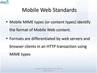 Mobile Web Standards
 Mobile MIME types (or content types) identify
  the format of Mobile Web content.

 Formats are differentiated by web servers and
  browser clients in an HTTP transaction using
  MIME types


                Copyright © Shujaa Solutions Ltd. 2010. All
                            Rights Reserved.
 