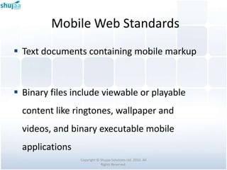Mobile Web Standards
 Text documents containing mobile markup



 Binary files include viewable or playable
  content like ringtones, wallpaper and
  videos, and binary executable mobile
  applications
                 Copyright © Shujaa Solutions Ltd. 2010. All
                             Rights Reserved.
 