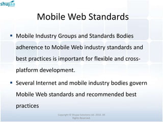 Mobile Web Standards
 Mobile Industry Groups and Standards Bodies
  adherence to Mobile Web industry standards and
  best practices is important for flexible and cross-
  platform development.

 Several Internet and mobile industry bodies govern
  Mobile Web standards and recommended best
  practices
                   Copyright © Shujaa Solutions Ltd. 2010. All
                               Rights Reserved.
 