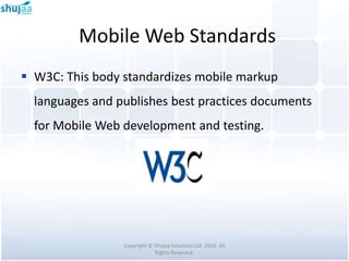 Mobile Web Standards
 W3C: This body standardizes mobile markup
  languages and publishes best practices documents
  for Mobile Web development and testing.




                 Copyright © Shujaa Solutions Ltd. 2010. All
                             Rights Reserved.
 