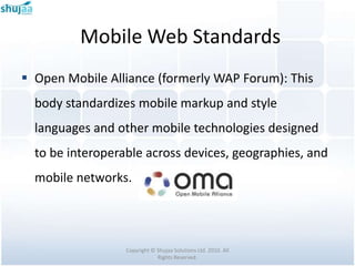 Mobile Web Standards
 Open Mobile Alliance (formerly WAP Forum): This
  body standardizes mobile markup and style
  languages and other mobile technologies designed
  to be interoperable across devices, geographies, and
  mobile networks.




                  Copyright © Shujaa Solutions Ltd. 2010. All
                              Rights Reserved.
 