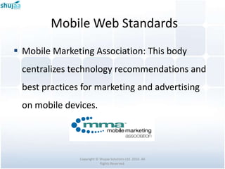 Mobile Web Standards
 Mobile Marketing Association: This body
 centralizes technology recommendations and
 best practices for marketing and advertising
 on mobile devices.




               Copyright © Shujaa Solutions Ltd. 2010. All
                           Rights Reserved.
 