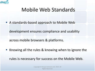 Mobile Web Standards

 A standards-based approach to Mobile Web

  development ensures compliance and usability

  across mobile browsers & platforms.

 Knowing all the rules & knowing when to ignore the

  rules is necessary for success on the Mobile Web.

                  Copyright © Shujaa Solutions Ltd. 2010. All
                              Rights Reserved.
 