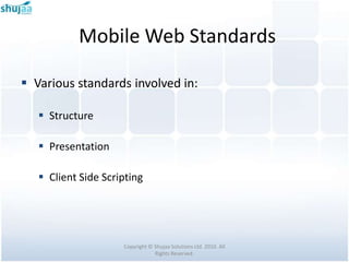 Mobile Web Standards

 Various standards involved in:

    Structure

    Presentation

    Client Side Scripting




                     Copyright © Shujaa Solutions Ltd. 2010. All
                                 Rights Reserved.
 