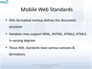 Mobile Web Standards
 XML-formatted markup defines the document
  structure

 Handsets may support WML, XHTML, HTML4, HTML5
  in varying degrees

 These XML standards have various versions &
  derivations

                  Copyright © Shujaa Solutions Ltd. 2010. All
                              Rights Reserved.
 