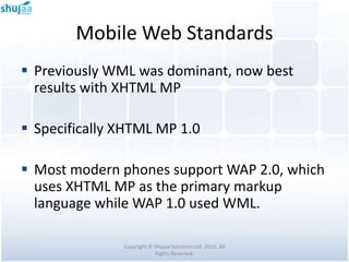 Mobile Web Standards
 Previously WML was dominant, now best
  results with XHTML MP

 Specifically XHTML MP 1.0

 Most modern phones support WAP 2.0, which
  uses XHTML MP as the primary markup
  language while WAP 1.0 used WML.

               Copyright © Shujaa Solutions Ltd. 2010. All
                           Rights Reserved.
 