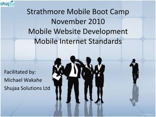 Strathmore Mobile Boot Camp
                November 2010
         Mobile Website Development
           Mobile Internet Standards


Facilitated by:
Michael Wakahe
Shujaa Solutions Ltd
 