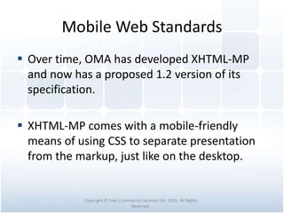 Mobile Web Standards
 Over time, OMA has developed XHTML-MP
and now has a proposed 1.2 version of its
specification.
 XHTML-MP comes with a mobile-friendly
means of using CSS to separate presentation
from the markup, just like on the desktop.
Copyright © Tawi Commercial Services Ltd. 2015. All Rights
Reserved.
 