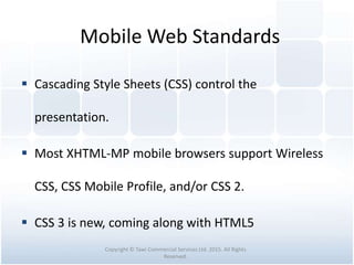 Mobile Web Standards
 Cascading Style Sheets (CSS) control the
presentation.
 Most XHTML-MP mobile browsers support Wireless
CSS, CSS Mobile Profile, and/or CSS 2.
 CSS 3 is new, coming along with HTML5
Copyright © Tawi Commercial Services Ltd. 2015. All Rights
Reserved.
 
