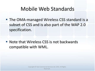 Mobile Web Standards
 The OMA-managed Wireless CSS standard is a
subset of CSS and is also part of the WAP 2.0
specification.
 Note that Wireless CSS is not backwards
compatible with WML.
Copyright © Tawi Commercial Services Ltd. 2015. All Rights
Reserved.
 