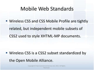Mobile Web Standards
 Wireless CSS and CSS Mobile Profile are tightly
related, but independent mobile subsets of
CSS2 used to style XHTML-MP documents.
 Wireless CSS is a CSS2 subset standardized by
the Open Mobile Alliance.
Copyright © Tawi Commercial Services Ltd. 2015. All Rights
Reserved.
 