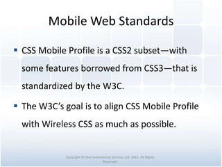 Mobile Web Standards
 CSS Mobile Profile is a CSS2 subset—with
some features borrowed from CSS3—that is
standardized by the W3C.
 The W3C’s goal is to align CSS Mobile Profile
with Wireless CSS as much as possible.
Copyright © Tawi Commercial Services Ltd. 2015. All Rights
Reserved.
 