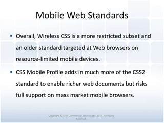 Mobile Web Standards
 Overall, Wireless CSS is a more restricted subset and
an older standard targeted at Web browsers on
resource-limited mobile devices.
 CSS Mobile Profile adds in much more of the CSS2
standard to enable richer web documents but risks
full support on mass market mobile browsers.
Copyright © Tawi Commercial Services Ltd. 2015. All Rights
Reserved.
 
