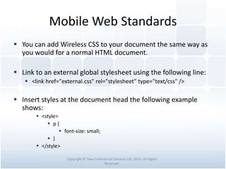 Mobile Web Standards
 You can add Wireless CSS to your document the same way as
you would for a normal HTML document.
 Link to an external global stylesheet using the following line:
 <link href="external.css" rel="stylesheet" type="text/css" />
 Insert styles at the document head the following example
shows:
 <style>
 p {
 font-size: small;
 }
 </style>
Copyright © Tawi Commercial Services Ltd. 2015. All Rights
Reserved.
 