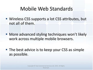 Mobile Web Standards
 Wireless CSS supports a lot CSS attributes, but
not all of them.
 More advanced styling techniques won’t likely
work across multiple mobile browsers.
 The best advice is to keep your CSS as simple
as possible.
Copyright © Tawi Commercial Services Ltd. 2015. All Rights
Reserved.
 