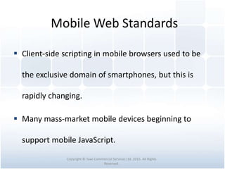 Mobile Web Standards
 Client-side scripting in mobile browsers used to be
the exclusive domain of smartphones, but this is
rapidly changing.
 Many mass-market mobile devices beginning to
support mobile JavaScript.
Copyright © Tawi Commercial Services Ltd. 2015. All Rights
Reserved.
 