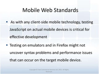 Mobile Web Standards
 As with any client-side mobile technology, testing
JavaScript on actual mobile devices is critical for
effective development
 Testing on emulators and in Firefox might not
uncover syntax problems and performance issues
that can occur on the target mobile device.
Copyright © Tawi Commercial Services Ltd. 2015. All Rights
Reserved.
 