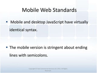 Mobile Web Standards
 Mobile and desktop JavaScript have virtually
identical syntax.
 The mobile version is stringent about ending
lines with semicolons.
Copyright © Tawi Commercial Services Ltd. 2015. All Rights
Reserved.
 