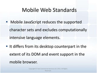 Mobile Web Standards
 Mobile JavaScript reduces the supported
character sets and excludes computationally
intensive language elements.
 It differs from its desktop counterpart in the
extent of its DOM and event support in the
mobile browser.
Copyright © Tawi Commercial Services Ltd. 2015. All Rights
Reserved.
 