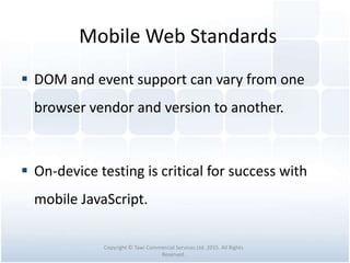 Mobile Web Standards
 DOM and event support can vary from one
browser vendor and version to another.
 On-device testing is critical for success with
mobile JavaScript.
Copyright © Tawi Commercial Services Ltd. 2015. All Rights
Reserved.
 