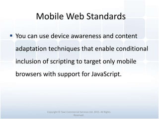Mobile Web Standards
 You can use device awareness and content
adaptation techniques that enable conditional
inclusion of scripting to target only mobile
browsers with support for JavaScript.
Copyright © Tawi Commercial Services Ltd. 2015. All Rights
Reserved.
 