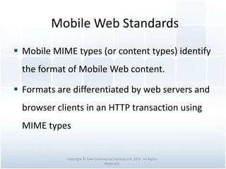 Mobile Web Standards
 Mobile MIME types (or content types) identify
the format of Mobile Web content.
 Formats are differentiated by web servers and
browser clients in an HTTP transaction using
MIME types
Copyright © Tawi Commercial Services Ltd. 2015. All Rights
Reserved.
 