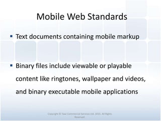 Mobile Web Standards
 Text documents containing mobile markup
 Binary files include viewable or playable
content like ringtones, wallpaper and videos,
and binary executable mobile applications
Copyright © Tawi Commercial Services Ltd. 2015. All Rights
Reserved.
 