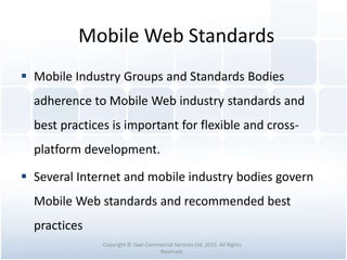 Mobile Web Standards
 Mobile Industry Groups and Standards Bodies
adherence to Mobile Web industry standards and
best practices is important for flexible and cross-
platform development.
 Several Internet and mobile industry bodies govern
Mobile Web standards and recommended best
practices
Copyright © Tawi Commercial Services Ltd. 2015. All Rights
Reserved.
 